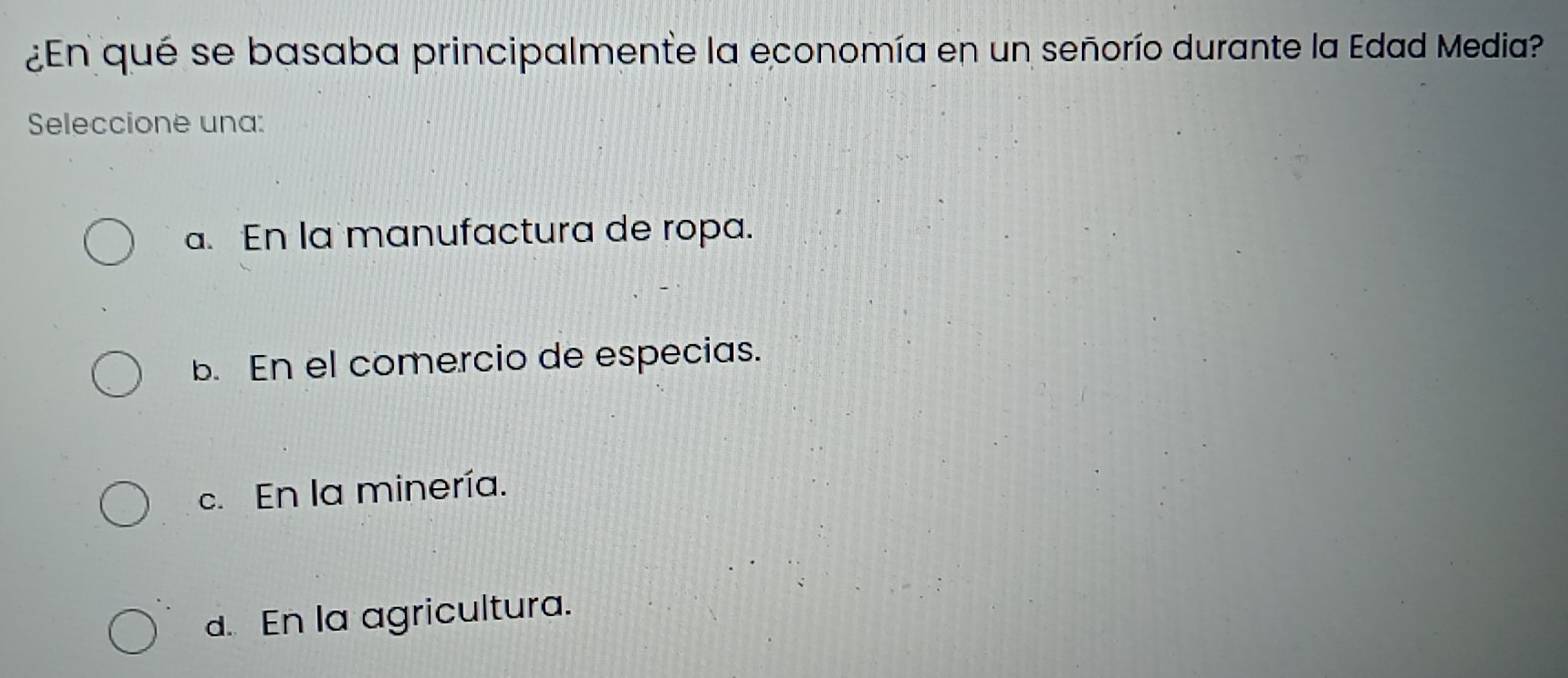 ¿En qué se basaba principalmente la economía en un señorío durante la Edad Media?
Seleccione una:
a. En la manufactura de ropa.
b. En el comercio de especias.
c. En la minería.
d. En la agricultura.