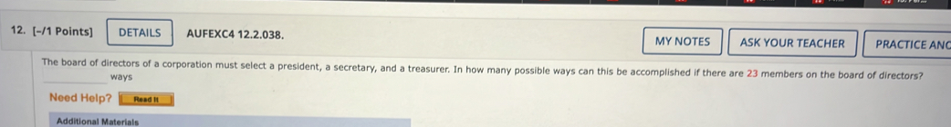 DETAILS AUFEXC4 12.2.038. MY NOTES ASK YOUR TEACHER PRACTICE ANC 
_ 
The board of directors of a corporation must select a president, a secretary, and a treasurer. In how many possible ways can this be accomplished if there are 23 members on the board of directors? 
ways 
Need Help? Read It 
Additional Materials