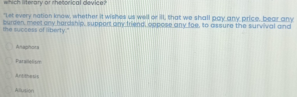which literary or rhetorical device?
“Let every nation know, whether it wishes us well or ill, that we shall pay any price, bear any
burden, meet any hardship, support any friend, oppose any foe, to assure the survival and
the success of liberty.”
Anaphora
Parallelism
Antithesis
Allusion