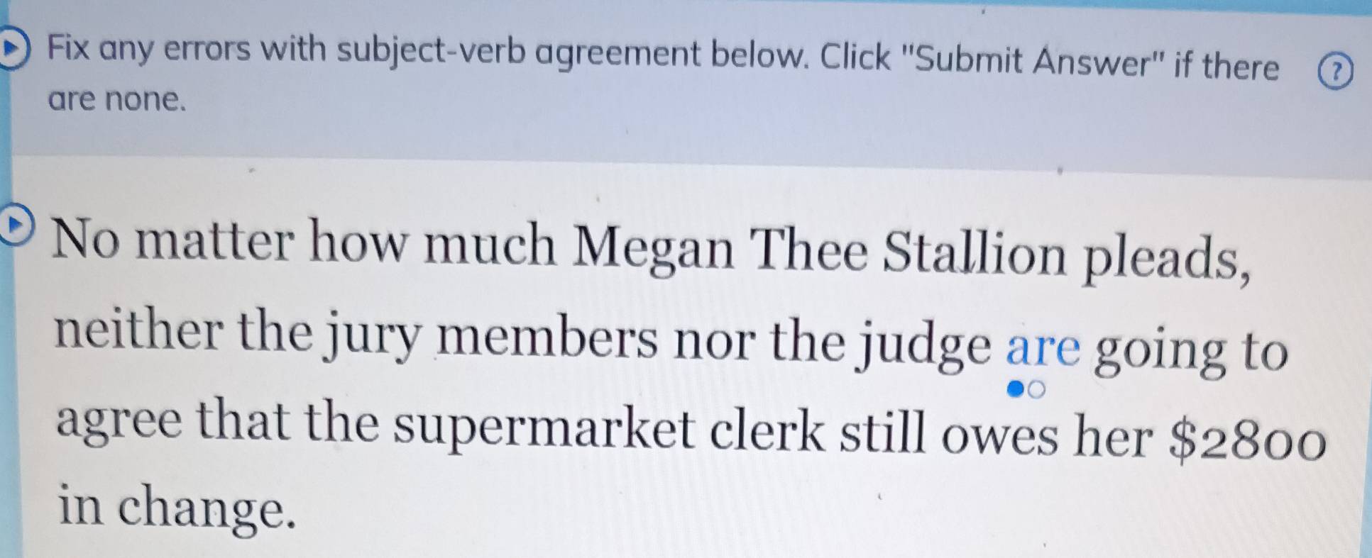 Fix any errors with subject-verb agreement below. Click ''Submit Answer'' if there ⑦ 
are none. 
No matter how much Megan Thee Stallion pleads, 
neither the jury members nor the judge are going to 
agree that the supermarket clerk still owes her $2800
in change.