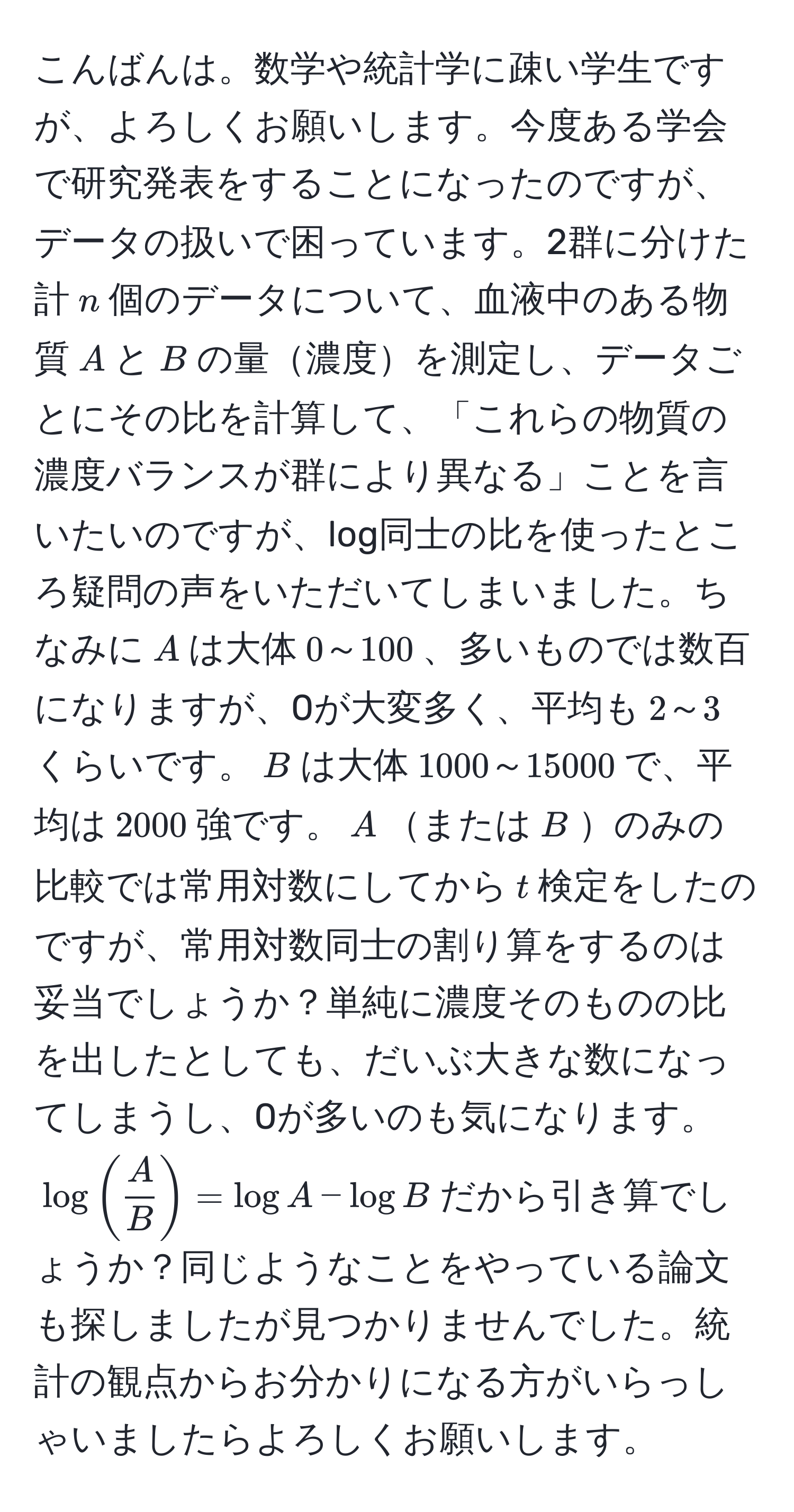 こんばんは。数学や統計学に疎い学生ですが、よろしくお願いします。今度ある学会で研究発表をすることになったのですが、データの扱いで困っています。2群に分けた計$n$個のデータについて、血液中のある物質$A$と$B$の量濃度を測定し、データごとにその比を計算して、「これらの物質の濃度バランスが群により異なる」ことを言いたいのですが、log同士の比を使ったところ疑問の声をいただいてしまいました。ちなみに$A$は大体$0～100$、多いものでは数百になりますが、0が大変多く、平均も$2～3$くらいです。$B$は大体$1000～15000$で、平均は$2000$強です。$A$または$B$のみの比較では常用対数にしてから$t$検定をしたのですが、常用対数同士の割り算をするのは妥当でしょうか？単純に濃度そのものの比を出したとしても、だいぶ大きな数になってしまうし、0が多いのも気になります。$log( A/B )=log A - log B$だから引き算でしょうか？同じようなことをやっている論文も探しましたが見つかりませんでした。統計の観点からお分かりになる方がいらっしゃいましたらよろしくお願いします。