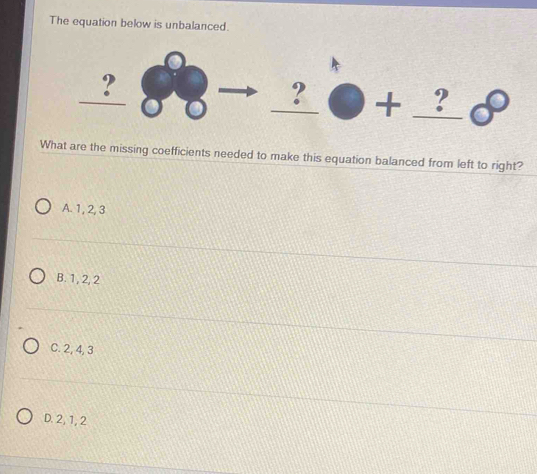 The equation below is unbalanced.
_
_  
_
_? □ + _ : 
P 
What are the missing coefficients needed to make this equation balanced from left to right?
A. 1, 2, 3
B. 1 , 2, 2
C. 2, 4, 3
D. 2, 1, 2