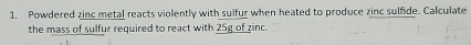 Powdered zinc metal reacts violently with sulfur when heated to produce zinc sulfide. Calculate 
the mass of sulfur required to react with 25g of zinc.