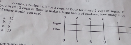 A cookie recipe calls for 3 cups of flour for every 2 cups of sugar. If
you used 12 cups of flour to make a large batch of cookies, how many cu
of sugar would you use?
a. 12
b. 8 Su
c. 6 Fl
d. 18
9
omp lete