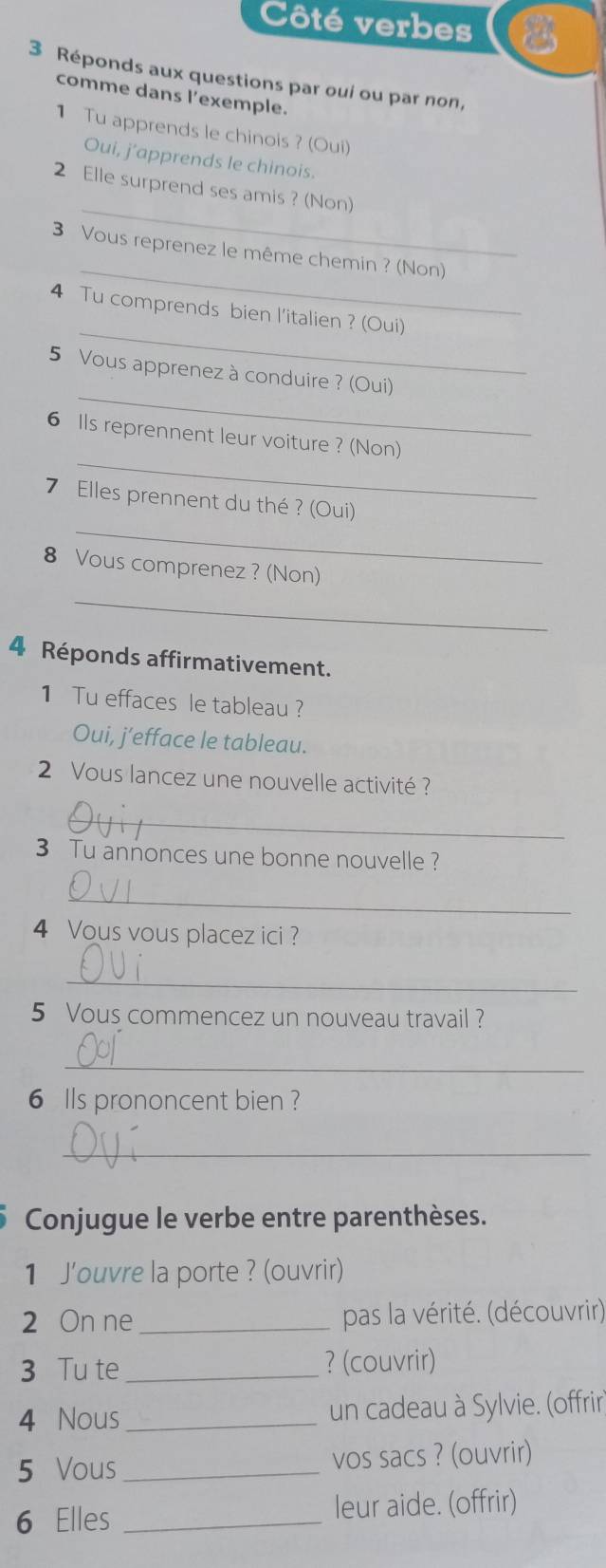 Côté verbes 
3 Réponds aux questions par ouí ou par non, 
comme dans l'exemple. 
1 Tu apprends le chinois ? (Oui) 
Oui, j’apprends le chinois. 
_ 
2 Elle surprend ses amis ? (Non) 
_ 
3 Vous reprenez le même chemin ? (Non) 
_ 
4 Tu comprends bien l'italien ? (Oui) 
_ 
5 Vous apprenez à conduire ? (Oui) 
_ 
6 Ils reprennent leur voiture ? (Non) 
_ 
7 Elles prennent du thé ? (Oui) 
8 Vous comprenez? (Non) 
_ 
4 Réponds affirmativement. 
1 Tu effaces le tableau ? 
Oui, j’efface le tableau. 
2 Vous lancez une nouvelle activité ? 
_ 
3 Tu annonces une bonne nouvelle ? 
_ 
4 Vous vous placez ici ? 
_ 
5 Vous commencez un nouveau travail ? 
_ 
6 Ils prononcent bien ? 
_ 
Conjugue le verbe entre parenthèses. 
1 J'ouvre la porte ? (ouvrir) 
2 On ne pas la vérité. (découvrir) 
3 Tu te _? (couvrir) 
4 Nous _un cadeau à Sylvie. (offrir 
5 Vous _vos sacs ? (ouvrir) 
6 Elles _leur aide. (offrir)