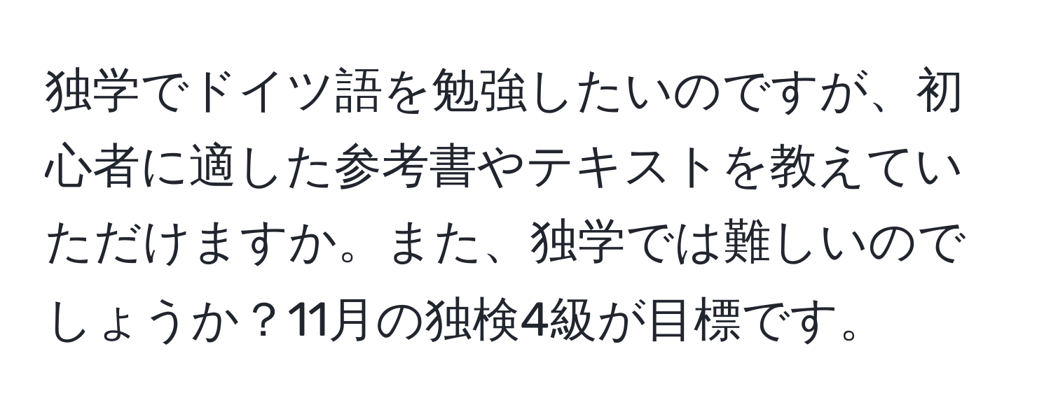 独学でドイツ語を勉強したいのですが、初心者に適した参考書やテキストを教えていただけますか。また、独学では難しいのでしょうか？11月の独検4級が目標です。