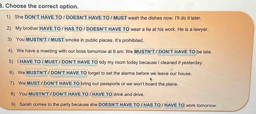 Choose the correct option. 
1) She DON'T HAVE TO / DOESN'T HAVE TO / MUST wash the dishes now. I'll do it later. 
2) My brother HAVE TO / HAS TO / DOESN'T HAVE TO wear a tie at his work. He is a lawyer. 
3) You MUSTN'T / MUST smoke in public places. It's prohibited. 
4) We have a meeting with our boss tomorrow at 9 am. We MUSTN'T / DON'T HAVE TO be late. 
5) I HAVE TO / MUST / DON'T HAVE TO tidy my room today because I cleaned it yesterday. 
6) We MUSTN'T / DON'T HAVE TO forget to set the alarms before we leave our house. 
7) We MUST / DON'T HAVE TO bring our passports or we won't board the plane. 
8) You MUSTN'T / DON'T HAVE TO / HAVE TO drink and drive. 
9) Sarah comes to the party because she DOESN'T HAVE TO / HAS TO / HAVE TO work tomorrow.