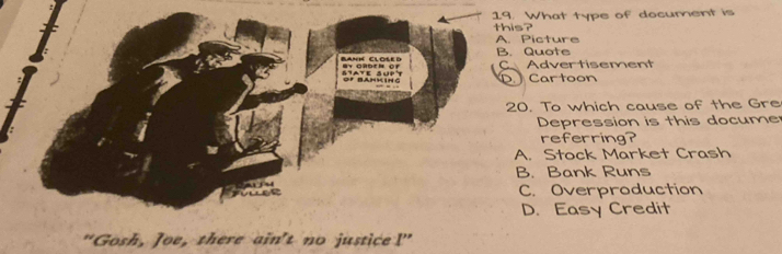 What type of document is
this?
A. Picture
B. Quote
C Advertisement
D. Cartoon
20. To which cause of the Gre
Depression is this docume
referring?
A. Stock Market Crash
B. Bank Runs
C. Overproduction
D. Easy Credit
"Gosh, Joe, there ain't no justice I'