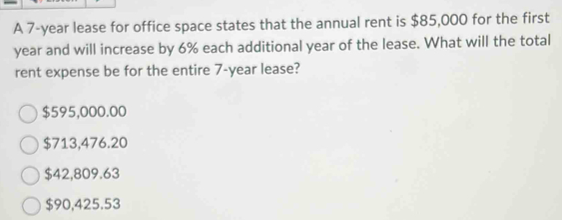 A 7-year lease for office space states that the annual rent is $85,000 for the first
year and will increase by 6% each additional year of the lease. What will the total
rent expense be for the entire 7-year lease?
$595,000.00
$713,476.20
$42,809.63
$90,425.53