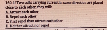 If Two coils carrying current in same direction are placed
close to each other, they will:
A. Attract each other
B. Repel each other
C. First repel than attract each other
D. Neither attract nor repel