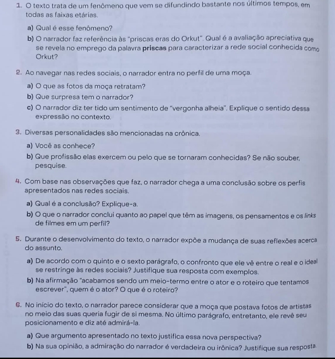 texto trata de um fenômeno que vem se difundindo bastante nos últimos tempos, em
todas as faixas etárias.
a) Qual é esse fenômeno?
b) O narrador faz referência às "priscas eras do Orkut". Qual é a avaliação apreciativa que
se revela no emprego da palavra priscas para caracterizar a rede social conhecida como
Orkut?
2. Ao navegar nas redes sociais, o narrador entra no perfil de uma moça.
a) O que as fotos da moça retratam?
b) Que surpresa tem o narrador?
c) O narrador diz ter tido um sentimento de ''vergonha alheia''. Explique o sentido dessa
expressão no contexto.
3. Diversas personalidades são mencionadas na crônica.
a) Você as conhece?
b) Que profissão elas exercem ou pelo que se tornaram conhecidas? Se não souber,
pesquise.
4. Com base nas observações que faz, o narrador chega a uma conclusão sobre os perfis
apresentados nas redes sociais.
a) Qual é a conclusão? Explique-a.
b) O que o narrador conclui quanto ao papel que têm as imagens, os pensamentos e os links
de filmes em um perfil?
5. Durante o desenvolvimento do texto, o narrador expõe a mudança de suas reflexões acerca
do assunto.
a) De acordo com o quinto e o sexto parágrafo, o confronto que ele vê entre o real e o ideal
se restringe às redes sociais? Justifique sua resposta com exemplos.
b) Na afirmação "acabamos sendo um meio-termo entre o ator e o roteiro que tentamos
escrever", quem é o ator? O que é o roteiro?
6. No início do texto, o narrador parece considerar que a moça que postava fotos de artistas
no meio das suas queria fugir de si mesma. No último parágrafo, entretanto, ele revê seu
posicionamento e diz até admirá-la.
a) Que argumento apresentado no texto justifica essa nova perspectiva?
b) Na sua opinião, a admiração do narrador é verdadeira ou irônica? Justifique sua resposta.