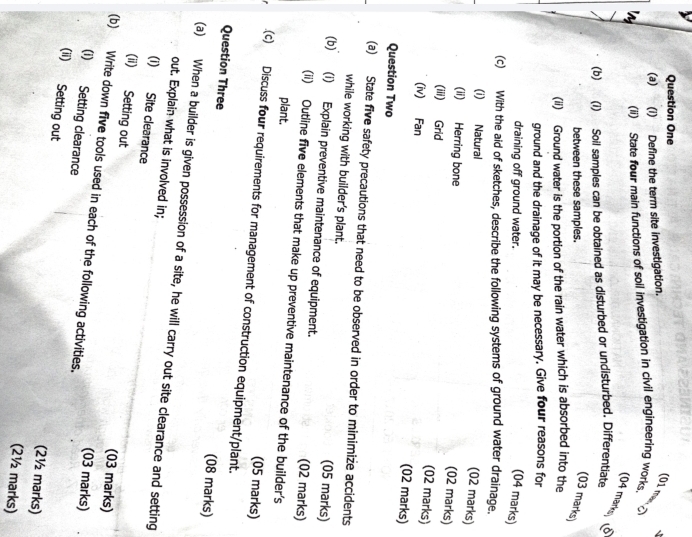 Question One 
(a) (i) Define the term site investigation. 
√ 
01 man 
(ii) State four main functions of soil investigation in civil engineering works. 
(04 mark 
(b) (i) Soil samples can be obtained as disturbed or undisturbed. Differentiate 
between these samples. 
(03 marks) 
(ii) Ground water is the portion of the rain water which is absorbed into the 
ground and the drainage of it may be necessary. Give four reasons for 
draining off ground water. (04 marks) 
(c) With the aid of sketches, describe the following systems of ground water drainage. 
(i) Natural 
(02 marks) 
(ii) Herring bone 
(02 marks) 
(iii) Grid (02 marks) 
(iv) Fan 
(02 marks) 
Question Two 
(a) State five safety precautions that need to be observed in order to minimize accidents 
while working with builder's plant. (05 marks) 
(b) (i) Explain preventive maintenance of equipment. (02 marks) 
(ii) Outline five elements that make up preventive maintenance of the builder's 
plant. 
(05 marks) 
(c) Discuss four requirements for management of construction equipment/plant. 
Question Three 
(08 marks) 
(a) When a builder is given possession of a site, he will carry out site clearance and setting 
out. Explain what is involved in; 
(i) Site clearance 
(ii) Setting out 
(03 marks) 
(b) Write down five tools used in each of the following activities. 
(03 marks) 
(i) Setting clearance 
(ii) Setting out (2½ marks) 
(2½ marks)