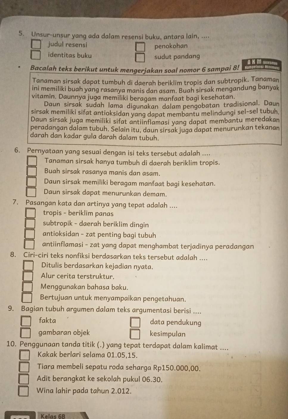 Unsur-unsur yang ada dalam resensi buku, antara lain, ....
judul resensi
penokohan
identitas buku
sudut pandang
A K MAsesm
Bacalah teks berikut untuk mengerjakan soal nomor 6 sampai 8!
Tanaman sirsak dapat tumbuh di daerah beriklim tropis dan subtropik. Tanaman
ini memiliki buah yang rasanya manis dan asam. Buah sirsak mengandung banyak
vitamin. Daunnya juga memiliki beragam manfaat bagi kesehatan.
Daun sirsak sudah lama digunakan dalam pengobatan tradisional. Daun
sirsak memiliki sifat antioksidan yang dapat membantu melindungi sel-sel tubuh
Daun sirsak juga memiliki sifat antiinflamasi yang dapat membantu meredakan
peradangan dalam tubuh. Selain itu, daun sirsak juga dapat menurunkan tekanan
darah dan kadar gula darah dalam tubuh.
6. Pernyataan yang sesuai dengan isi teks tersebut adalah ....
Tanaman sirsak hanya tumbuh di daerah beriklim tropis.
Buah sirsak rasanya manis dan asam.
Daun sirsak memiliki beragam manfaat bagi kesehatan.
Daun sirsak dapat menurunkan demam.
7. Pasangan kata dan artinya yang tepat adalah ....
tropis - beriklim panas
subtropik - daerah beriklim dingin
antioksidan - zat penting bagi tubuh
antiinflamasi - zat yang dapat menghambat terjadinya peradangan
8. Ciri-ciri teks nonfiksi berdasarkan teks tersebut adalah ....
Ditulis berdasarkan kejadian nyata.
Alur cerita terstruktur.
Menggunakan bahasa baku.
Bertujuan untuk menyampaikan pengetahuan.
9. Bagian tubuh argumen dalam teks argumentasi berisi ....
fakta data pendukung
gambaran objek kesimpulan
10. Penggunaan tanda titik (.) yang tepat terdapat dalam kalimat ....
Kakak berlari selama 01.05,15.
Tiara membeli sepatu roda seharga Rp150.000,00.
Adit berangkat ke sekolah pukul 06.30.
Wina lahir pada tahun 2.012.
Kelas 6B