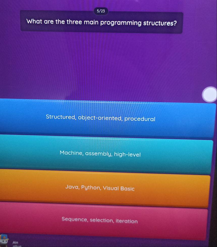 5/23
What are the three main programming structures?
Structured, object-oriented, procedural
Machine, assembly, high-level
Java, Python, Visual Basic
Sequence, selection, iteration
Ain