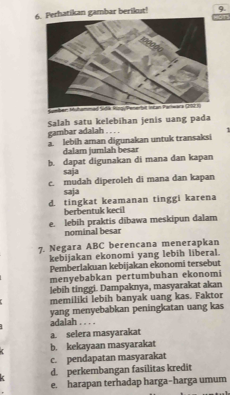 Perhatikan gambar berikut!
9.
OTS
Sumber: Muhammad Sidik Riagj/Penerbit Intan Pariwara (2023)
Salah satu kelebihan jenis uang pada
gambar adalah ....
1
a. lebih aman digunakan untuk transaksi
dalam jumlah besar
b. dapat digunakan di mana dan kapan
saja
c. mudah diperoleh di mana dan kapan
saja
d. tingkat keamanan tinggi karena
berbentuk kecil
e. lebih praktis dibawa meskipun dalam
nominal besar
7. Negara ABC berencana menerapkan
kebijakan ekonomi yang lebih liberal.
Pemberlakuan kebijakan ekonomi tersebut
menyebabkan pertumbuhan ekonomi
lebih tinggi. Dampaknya, masyarakat akan
memiliki lebih banyak uang kas. Faktor
yang menyebabkan peningkatan uang kas
adalah . . . .
a. selera masyarakat
b. kekayaan masyarakat
c. pendapatan masyarakat
d. perkembangan fasilitas kredit
e. harapan terhadap harga-harga umum