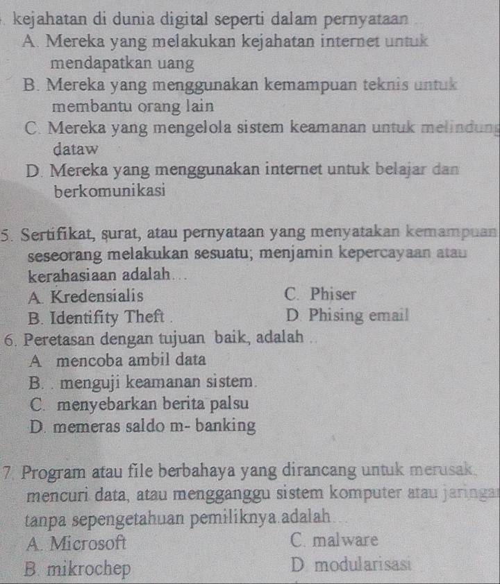 kejahatan di dunia digital seperti dalam pernyataan
A. Mereka yang melakukan kejahatan internet untuk
mendapatkan uang
B. Mereka yang menggunakan kemampuan teknis untuk
membantu orang lain
C. Mereka yang mengelola sistem keamanan untuk melindun
dataw
D. Mereka yang menggunakan internet untuk belajar dan
berkomunikasi
5. Sertifikat, surat, atau pernyataan yang menyatakan kemampuan
seseorang melakukan sesuatu; menjamin kepercayaan atau
kerahasiaan adalah.
A. Kredensialis C. Phiser
B. Identifity Theft . D. Phising email
6. Peretasan dengan tujuan baik, adalah ..
A mencoba ambil data
B. menguji keamanan sistem.
C. menyebarkan berita palsu
D. memeras saldo m- banking
7. Program atau file berbahaya yang dirancang untuk merusak
mencuri data, atau mengganggu sistem komputer atau jaringar
tanpa sepengetahuan pemiliknya.adalah
A. Microsoft C. malware
B. mikrochep D modularisasi