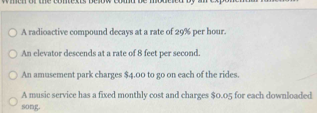 when or the contexts below cotd be modeled by 
A radioactive compound decays at a rate of 29% per hour. 
An elevator descends at a rate of 8 feet per second. 
An amusement park charges $4.00 to go on each of the rides. 
A music service has a fixed monthly cost and charges $0.05 for each downloaded 
song.