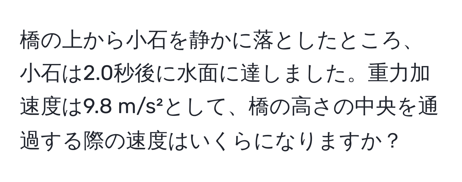 橋の上から小石を静かに落としたところ、小石は2.0秒後に水面に達しました。重力加速度は9.8 m/s²として、橋の高さの中央を通過する際の速度はいくらになりますか？