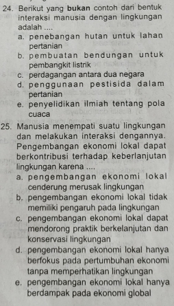 Berikut yang bukan contoh dari bentuk
interaksi manusia dengan lingkungan
adalah ....
a. penebangan hutan untuk lahan
pertanian
b. pembuatan bendungan unt uk
pembangkit listrik
c. perdagangan antara dua negara
d. penggunaan pestisida dalam
pertanian
e. penyelidikan ilmiah tentang pola
cuaca
25. Manusia menempati suatu lingkungan
dan melakukan interaksi dengannya.
Pengembangan ekonomi lokal dapat
berkontribusi terhadap keberlanjutan
lingkungan karena ....
a. pengembangan ekonomi lokal
cenderung merusak lingkungan
b. pengembangan ekonomi lokal tidak
memiliki pengaruh pada lingkungan
c. pengembangan ekonomi lokal dapat
mendorong praktik berkelanjutan dan
konservasi lingkungan
d. pengembangan ekonomi lokal hanya
berfokus pada pertumbuhan ekonomi
tanpa memperhatikan lingkungan
e. pengembangan ekonomi lokal hanya
berdampak pada ekonomi global