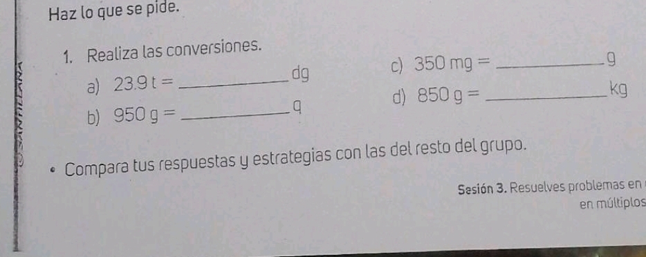 Haz lo que se pide. 
1. Realiza las conversiones.
g
dg
a) 23.9t= _c) 350mg= _ _ 
d) 850g=
kg
b) 950g= _ q
Compara tus respuestas y estrategias con las del resto del grupo. 
Sesión 3. Resuelves problemas en 
en múltiplos