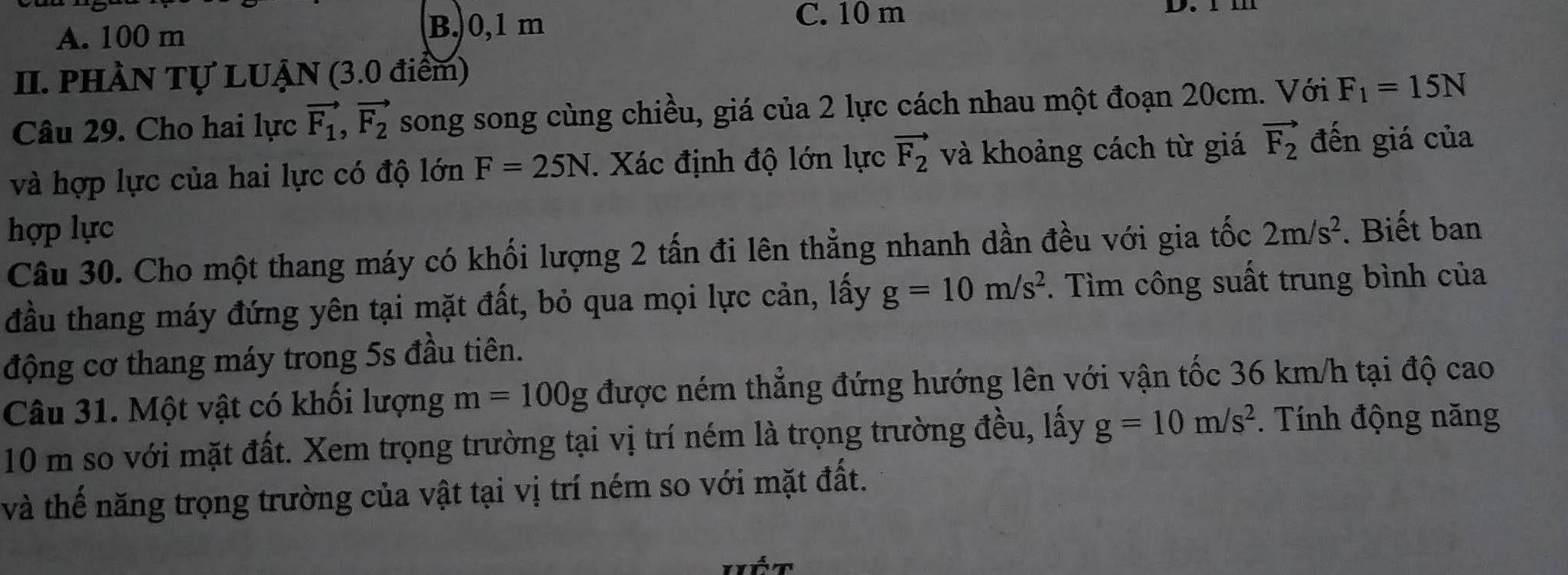 A. 100 m B. 0,1 m
C. 10 m D 
II. pHầN Tự LUẠN (3.0 điểm)
Câu 29. Cho hai lực vector F_1, vector F_2 song song cùng chiều, giá của 2 lực cách nhau một đoạn 20cm. Với F_1=15N
và hợp lực của hai lực có độ lớn F=25N. Xác định độ lớn lực vector F_2 và khoảng cách từ giá vector F_2 đến giá của
hợp lực 2m/s^2. Biết ban
Câu 30. Cho một thang máy có khối lượng 2 tấn đi lên thẳng nhanh dần đều với gia tốc
đầu thang máy đứng yên tại mặt đất, bỏ qua mọi lực cản, lấy g=10m/s^2. Tìm công suất trung bình của
động cơ thang máy trong 5s đầu tiên.
Câu 31. Một vật có khối lượng m=100g được ném thẳng đứng hướng lên với vận tốc 36 km/h tại độ cao
10 m so với mặt đất. Xem trọng trường tại vị trí ném là trọng trường đều, lấy g=10m/s^2. Tính động năng
và thế năng trọng trường của vật tại vị trí ném so với mặt đất.
Vết