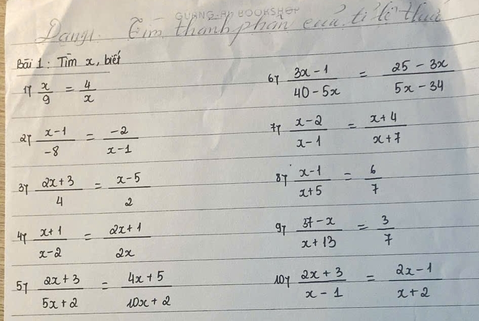 GUANG.:Ab DOOKSHer 
Pangy Cim thanh phan eau tite tlac 
Bāi 1: Tim x, bief
 x/9 = 4/x 
67  (3x-1)/40-5x = (25-3x)/5x-34 
ar  (x-1)/-8 = (-2)/x-1 
47  (x-2)/x-1 = (x+4)/x+7 
37  (2x+3)/4 = (x-5)/2 
87  (x-1)/x+5 = 6/7 
44  (x+1)/x-2 = (2x+1)/2x 
g7  (37-x)/x+13 = 3/7 
57  (2x+3)/5x+2 = (4x+5)/10x+2 
10Y  (2x+3)/x-1 = (2x-1)/x+2 