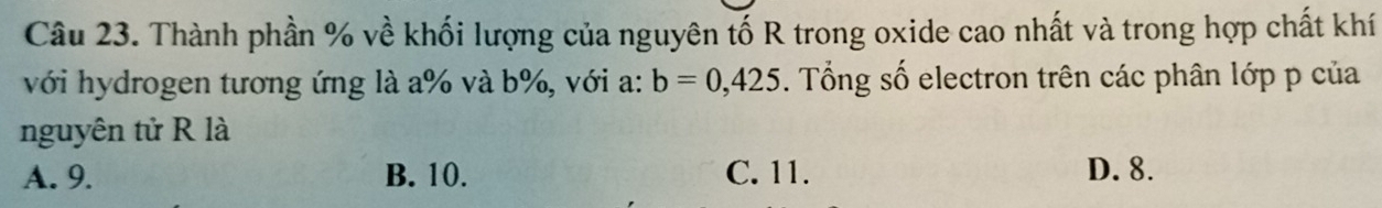 Thành phần % về khối lượng của nguyên tố R trong oxide cao nhất và trong hợp chất khí
với hydrogen tương ứng là a % và b%, với a: b=0,425. Tổng số electron trên các phân lớp p của
nguyên tử R là
A. 9. B. 10. C. 11. D. 8.