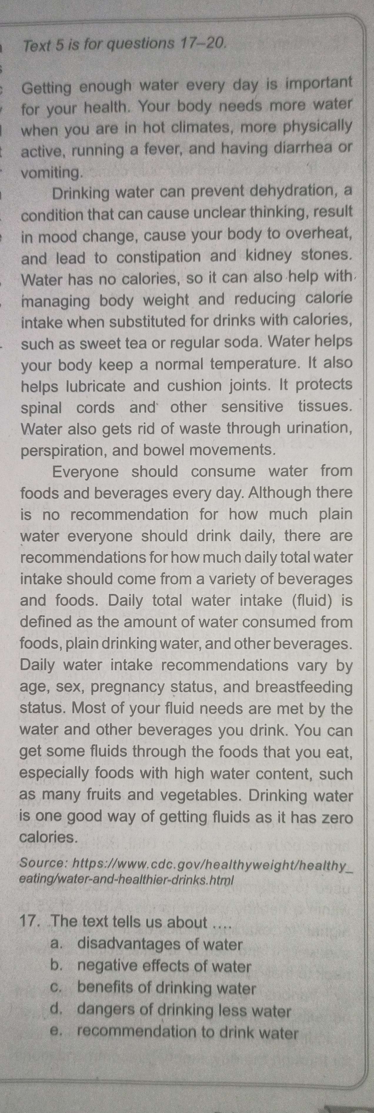 Text 5 is for questions 17-20. 
Getting enough water every day is important 
for your health. Your body needs more water 
when you are in hot climates, more physically 
active, running a fever, and having diarrhea or 
vomiting. 
Drinking water can prevent dehydration, a 
condition that can cause unclear thinking, result 
in mood change, cause your body to overheat, 
and lead to constipation and kidney stones. 
Water has no calories, so it can also help with 
managing body weight and reducing calorie 
intake when substituted for drinks with calories, 
such as sweet tea or regular soda. Water helps 
your body keep a normal temperature. It also 
helps lubricate and cushion joints. It protects 
spinal cords and other sensitive tissues. 
Water also gets rid of waste through urination, 
perspiration, and bowel movements. 
Everyone should consume water from 
foods and beverages every day. Although there 
is no recommendation for how much plain 
water everyone should drink daily, there are 
recommendations for how much daily total water 
intake should come from a variety of beverages 
and foods. Daily total water intake (fluid) is 
defined as the amount of water consumed from 
foods, plain drinking water, and other beverages. 
Daily water intake recommendations vary by 
age, sex, pregnancy status, and breastfeeding 
status. Most of your fluid needs are met by the 
water and other beverages you drink. You can 
get some fluids through the foods that you eat, 
especially foods with high water content, such 
as many fruits and vegetables. Drinking water 
is one good way of getting fluids as it has zero 
calories. 
Source: https://www.cdc.gov/healthyweight/healthy_ 
eating/water-and-healthier-drinks. html 
17. The text tells us about ... 
a. disadvantages of water 
b. negative effects of water 
c. benefits of drinking water 
d. dangers of drinking less water 
e. recommendation to drink water