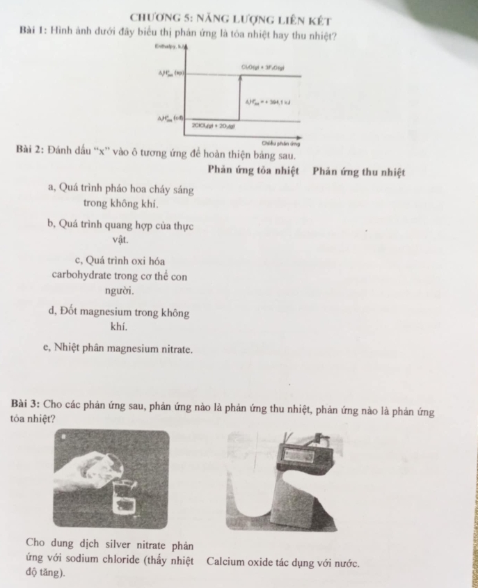 chương 5: năng lượng liên kết
Bài 1: Hình ảnh dưới đây biểu thị phản ứng là tỏa nhiệt hay thu nhiệt?
Bài 2: Đánh dấu “x” vào ô tương ứng để hoàn thiện bảng sau.
Phản ứng tỏa nhiệt Phản ứng thu nhiệt
a, Quá trình pháo hoa cháy sáng
trong không khí.
b, Quá trình quang hợp của thực
vật.
c, Quá trình oxi hóa
carbohydrate trong cơ thể con
người.
d, Đốt magnesium trong không
khí.
e, Nhiệt phân magnesium nitrate.
Bài 3: Cho các phản ứng sau, phản ứng nào là phản ứng thu nhiệt, phản ứng nào là phản ứng
tỏa nhiệt?
Cho dung dịch silver nitrate phản
ứng với sodium chloride (thấy nhiệt Calcium oxide tác dụng với nước.
độ tăng).