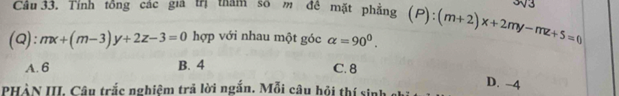 Tính tông các gia trị tam so m đề mặt phẳng (P):
(Q): mx+(m-3)y+2z-3=0 hợp với nhau một góc alpha =90^0. :(m+2)x+2my-mz+5=0
A. 6 B. 4
C. 8
D. −4
PHÀN III. Câu trắc nghiệm trả lời ngắn. Mỗi câu hỏi thí sinh