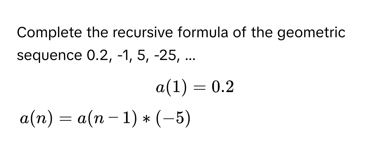 Complete the recursive formula of the geometric sequence 0.2, -1, 5, -25, ...  
$a(1) = 0.2$
$a(n) = a(n-1) * (-5)$