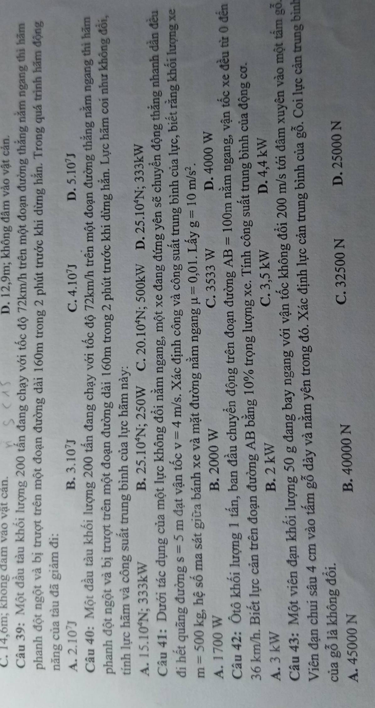 C. 14,6m; không dam vao vật can. D. 12,9m; không đâm vào vật cản.
Câu 39: Một đầu tàu khối lượng 200 tấn đang chạy với tốc độ 72km/h trên một đoạn đường thẳng nằm ngang thì hãm
phanh đột ngột và bị trượt trên một đoạn đường dài 160m trong 2 phút trước khi dừng hằn. Trong quá trình hãm động
năng của tàu đã giảm đi:
A. 2.10^7J B. 3.10^7J C. 4.10^7J D. 5.10^7J
Câu 40: Một đầu tàu khối lượng 200 tấn đang chạy với tốc độ 72km/h trên một đoạn đường thẳng nằm ngang thì hãm
phanh đột ngột và bị trượt trên một đoạn đường dài 160m trong 2 phút trước khi dừng hẳn. Lực hãm coi như không đổi,
tính lực hãm và công suất trung bình của lực hãm này:
A. 15.10^4N; 333kW B. 25.10^4N; 250W C. 20.10^4N; 500kW D. 25.10^4N; 333kW
Câu 41: Dưới tác dụng của một lực không đổi nằm ngang, một xe đang đứng yên sẽ chuyển động thẳng nhanh dẫn đều
đi hết quãng đường s=5m đạt vận tốc v=4m/s 3. Xác định công và công suất trung bình của lực, biết rằng khối lượng xe
m=500kg hệ số ma sát giữa bánh xe và mặt đường nằm ngang mu =0,01. Lấy g=10m/s^2.
A. 1700 W B. 2000 W C. 3533 W D. 4000 W
Câu 42: Ôtô khối lượng 1 tấn, ban đầu chuyển động trên đoạn đường AB=100m nằm ngang, vận tốc xe đều từ 0 đến
36 km/h. Biết lực cản trên đoạn đường AB bằng 10% trọng lượng xe. Tính công suất trung bình của động cơ.
A. 3 kW B. 2 kW C. 3,5 kW D. 4,4 kW
Câu 43: Một viên đạn khối lượng 50 g đang bay ngang với vận tốc không đổi 200 m/s tới đâm xuyên vào một tấm gỗ.
Viên đạn chui sâu 4 cm vào tấm gỗ dày và nằm yên trong đó. Xác định lực cản trung bình của gỗ. Coi lực cản trung bình
của gỗ là không đổi.
A. 45000 N B. 40000 N
C. 32500 N D. 25000 N