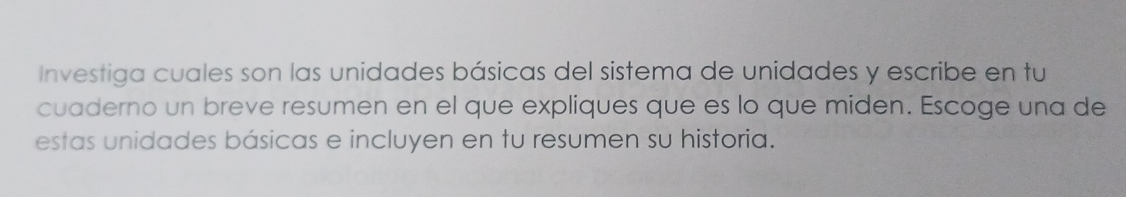 Investiga cuales son las unidades básicas del sistema de unidades y escribe en tu 
cuaderno un breve resumen en el que expliques que es lo que miden. Escoge una de 
estas unidades básicas e incluyen en tu resumen su historia.