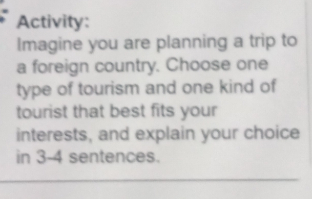 Activity: 
Imagine you are planning a trip to 
a foreign country. Choose one 
type of tourism and one kind of 
tourist that best fits your 
interests, and explain your choice 
in 3 -4 sentences.