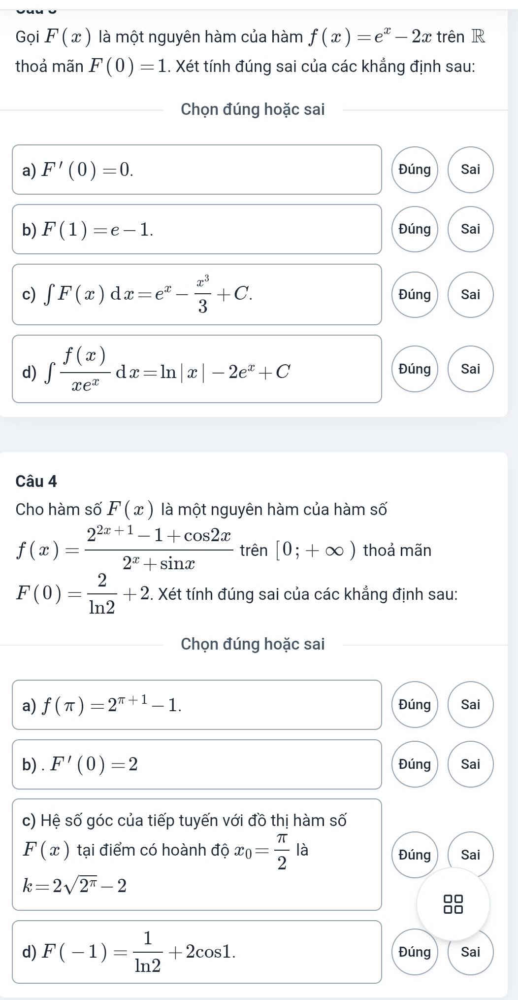 Gọi F(x) là một nguyên hàm của hàm f(x)=e^x-2x trên R 
thoả mãn F(0)=1.. Xét tính đúng sai của các khẳng định sau: 
Chọn đúng hoặc sai 
a) F'(0)=0. Đúng Sai 
b) F(1)=e-1. Đúng Sai 
c) ∈t F(x)dx=e^x- x^3/3 +C. Đúng Sai 
d) ∈tlimits  f(x)/xe^x dx=ln |x|-2e^x+C Đúng Sai 
Câu 4 
Cho hàm số F(x) là một nguyên hàm của hàm số
f(x)= (2^(2x+1)-1+cos 2x)/2^x+sin x  trên [0;+∈fty ) thoả mãn
F(0)= 2/ln 2 +2. . Xét tính đúng sai của các khẳng định sau: 
Chọn đúng hoặc sai 
a) f(π )=2^(π +1)-1. Đúng Sai 
b) . F'(0)=2 Đúng Sai 
c) Hệ số góc của tiếp tuyến với đồ thị hàm số
F(x) tại điểm có hoành độ x_0= π /2  là Sai 
Đúng
k=2sqrt(2^(π))-2
d) F(-1)= 1/ln 2 +2cos 1. Đúng Sai