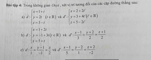 Bài tập 4: Trong không gian Oxyz , xét vị trí tương đối của các cặp đường thẳng sau: 
a d:beginarrayl x=1+t y=2t z=3-tendarray :beginarrayl x=2+2t' y=3+4t'(t'∈ R) z=5-2t'endarray.
b) d:beginarrayl x=1+2t y=-1+3t(t∈ R) z=5+tendarray. và d': (x-1)/3 = (y+2)/2 = (z+1)/2 
c) d: x/1 = (y-1)/-1 = z/2  và d': (x-1)/5 = (y-2)/1 = (z+2)/-2 