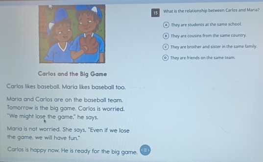 What is the relationship between Carlos and Maria?
A They are students at the same school.
) They are cousins from the same country.
c) They are brother and sister in the same family.
) They are friends on the same team.
Carlos and the Big Game
Carlos likes baseball. Maria likes baseball too.
Maria and Carlos are on the baseball team.
Tomorrow is the big game. Carlos is worried.
"We might lose the game," he says.
Maria is not worried. She says, "Even if we lose
the game, we will have fun."
Carlos is happy now. He is ready for the big game.