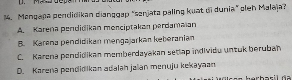 Masa depan han
14. Mengapa pendidikan dianggap “senjata paling kuat di dunia” oleh Malaļa?
A. Karena pendidikan menciptakan perdamaian
B. Karena pendidikan mengajarkan keberanian
C. Karena pendidikan memberdayakan setiap individu untuk berubah
D. Karena pendidikan adalah jalan menuju kekayaan