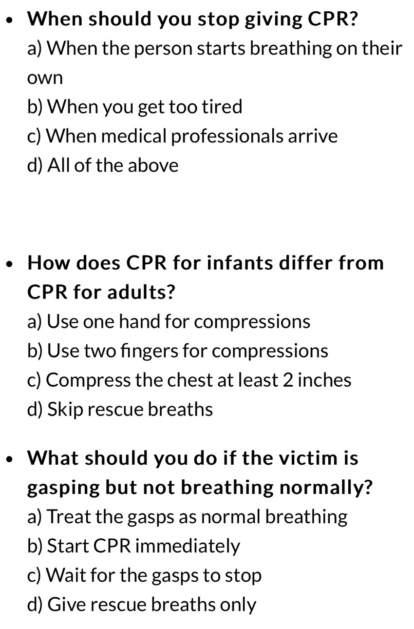 When should you stop giving CPR?
a) When the person starts breathing on their
own
b) When you get too tired
c) When medical professionals arrive
d) All of the above
How does CPR for infants differ from
CPR for adults?
a) Use one hand for compressions
b) Use two fingers for compressions
c) Compress the chest at least 2 inches
d) Skip rescue breaths
What should you do if the victim is
gasping but not breathing normally?
a) Treat the gasps as normal breathing
b) Start CPR immediately
c) Wait for the gasps to stop
d) Give rescue breaths only