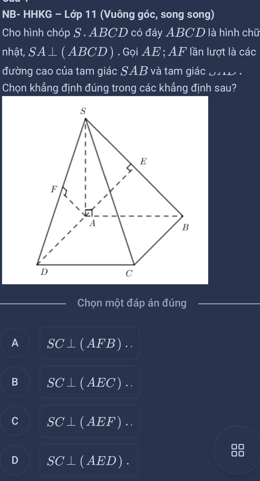 NB- HHKG − Lớp 11 (Vuông góc, song song)
Cho hình chóp S . ABCD có đáy ABCD là hình chữ
nhật, SA⊥ I (ABC. 1 ) . Gọi AE; AF lần lượt là các
đường cao của tam giác SAB và tam giác pHD .
Chọn khẳng định đúng trong các khẳng định sau?
Chọn một đáp án đúng
A SC⊥ (AFB)·s
B SC⊥ (AEC)..
C SC⊥ (AEF)..
D SC⊥ (AED).