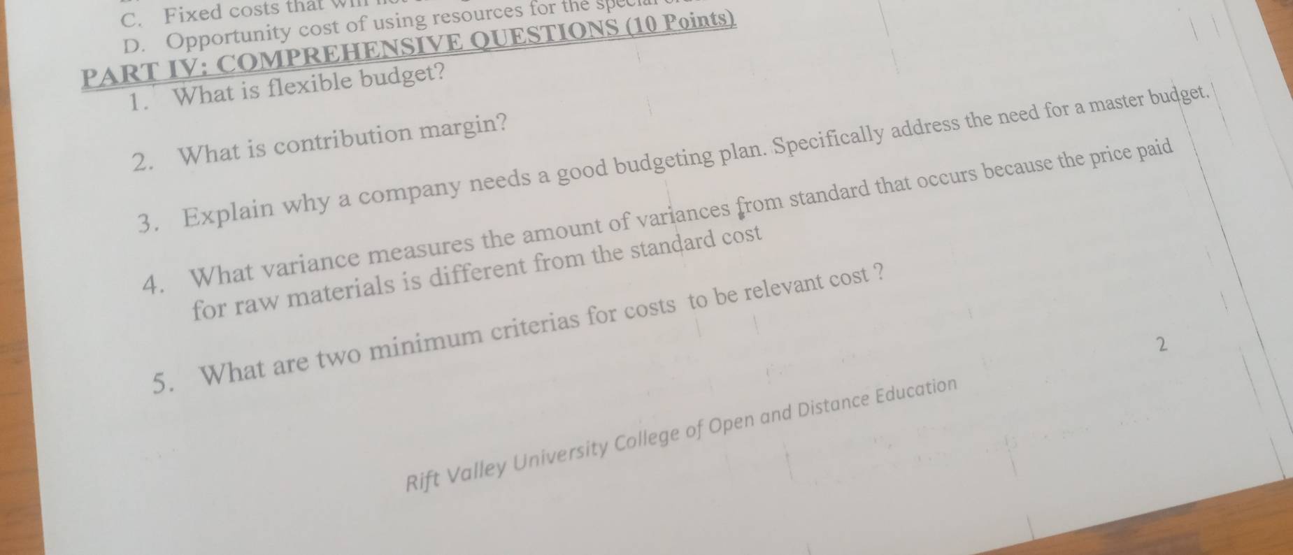 Fixed costs that wll
D. Opportunity cost of using resources for the spec
PART IV: COMPREHENSIVE QUESTIONS (10 Points)
1. What is flexible budget?
2. What is contribution margin?
3. Explain why a company needs a good budgeting plan. Specifically address the need for a master budget.
4. What variance measures the amount of variances from standard that occurs because the price paid
for raw materials is different from the standard cost
5. What are two minimum criterias for costs to be relevant cost ?
Rift Valley University College of Open and Distance Education 2