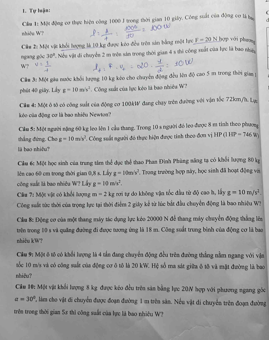 Tự luận:
(
Câu 1: Một động cơ thực hiện công 1000 J trong thời gian 10 giây. Công suất của động cơ là bao d
nhiêu W?
Câu 2: Một vật khối lượng là 10 kg được kéo đều trên sản bằng một lực F=20N hợp với phương
ngang góc 30°. Nếu vật di chuyển 2 m trên sản trong thời gian 4 s thì công suất của lực là bao nhiêu
W?
Câu 3: Một gàu nước khối lượng 10 kg kéo cho chuyển động đều lên độ cao 5 m trong thời gian 
phút 40 giây. Lấy g=10m/s^2. Công suất của lực kéo là bao nhiêu W?
Câu 4: Một ô tô có công suất của động cơ 100kW đang chạy trên đường với vận tốc 72km/h. Lực
kéo của động cơ là bao nhiêu Newton?
Câu 5: Một người nặng 60 kg leo lên 1 cầu thang. Trong 10 s người đó leo được 8 m tính theo phương
thẳng đứng. Cho g=10m/s^2. Công suất người đó thực hiện được tính theo đơn vị HP(1HP=746W
là bao nhiêu?
Câu 6: Một học sinh của trung tâm thể dục thể thao Phan Đình Phùng nâng tạ có khối lượng 80 kg
lên cao 60 cm trong thời gian 0,8 s. Lấy g=10m/s^2. Trong trường hợp này, học sinh đã hoạt động với
công suất là bao nhiêu W? Lấy g=10m/s^2.
Câu 7: Một vật có khối lượng m=2kg rơi tự do không vận tốc đầu từ độ cao h, lấy g=10m/s^2.
Công suất tức thời của trọng lực tại thời điểm 2 giây kể từ lúc bắt đầu chuyển động là bao nhiêu W?
Câu 8: Động cơ của một thang máy tác dụng lực kéo 20000 N đề thang máy chuyển động thẳng lên
trên trong 10 s và quãng đường đi được tương ứng là 18 m. Công suất trung bình của động cơ là bao
nhiêu kW?
Câu 9: Một ô tô có khối lượng là 4 tấn đang chuyển động đều trên đường thẳng nằm ngang với vận
tốc 10 m/s và có công suất của động cơ ô tô là 20 kW. Hệ số ma sát giữa ô tô và mặt đường là bao
nhiêu?
Câu 10: Một vật khối lượng 8 kg được kéo đều trên sản bằng lực 20N hợp với phương ngang góc
alpha =30° 2, làm cho vật di chuyển được đoạn đường 1 m trên sàn. Nếu vật di chuyển trên đoạn đường
trên trong thời gian 5s thì công suất của lực là bao nhiêu W?