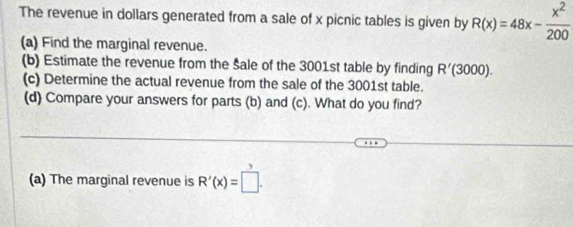 The revenue in dollars generated from a sale of x picnic tables is given by R(x)=48x- x^2/200 
(a) Find the marginal revenue. 
(b) Estimate the revenue from the Šale of the 3001st table by finding R'(3000). 
(c) Determine the actual revenue from the sale of the 3001st table. 
(d) Compare your answers for parts (b) and (c). What do you find? 
(a) The marginal revenue is R'(x)=□.