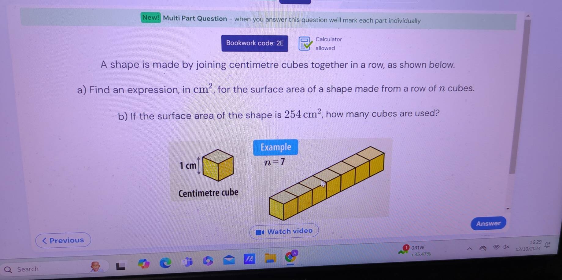 New! Multi Part Question - when you answer this question we'll mark each part individually
Bookwork code: 2E Calculator
allowed
A shape is made by joining centimetre cubes together in a row, as shown below.
a) Find an expression, in cm^2 , for the surface area of a shape made from a row of n cubes.
b) If the surface area of the shape is 254cm^2 , how many cubes are used?
Centimetre cube
Answer