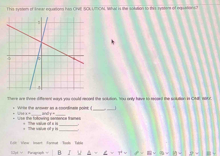 This system of linear equations has ONE SOLUTION. What is the solution to this system of equations? 
There are three different ways you could record the solution. You only have to record the solution in ONE WAY. 
Write the answer as a coordinate point: (_ _) 
Use x= _ and y= _ 
Use the following sentence frames 
The value of x is _. 
The value of y is _. 
Edit View Insert Format Tools Table 
12pt ∨ Paragraph B I U a 
|