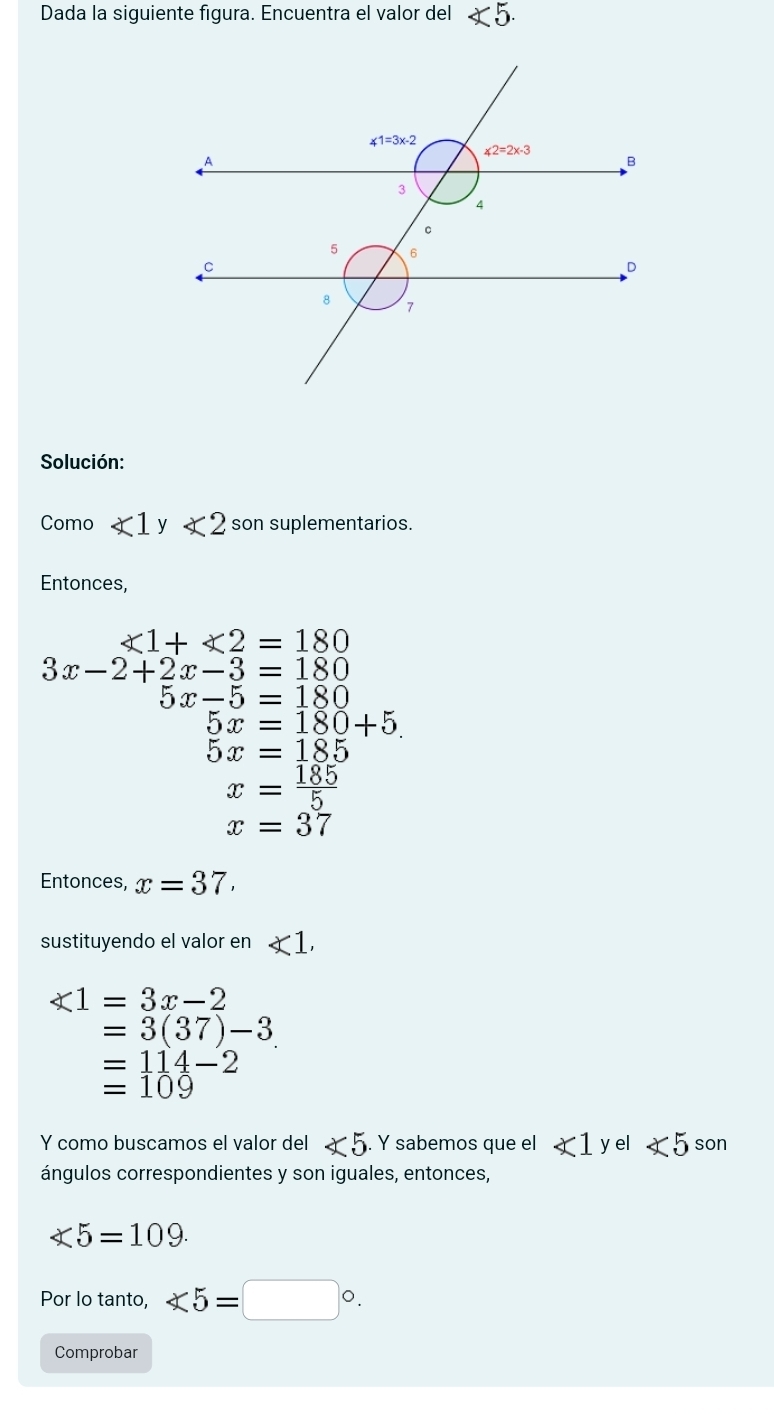 Dada la siguiente figura. Encuentra el valor del ∠ 5.
Solución:
Como ∠ 1 y ∠ 2 son suplementarios.
Entonces,
∠ 1+∠ 2=180
3x-2+2x-3=180
5x-5=180
5x=180+5
5x=185
x= 185/5 
x=37
Entonces, x=37.
sustituyendo el valor en ∠ 1,
∠ 1=3x-2
=3(37)-3
=114-2
=109
Y como buscamos el valor del ∠ 5. Y sabemos que el ∠ 1 yel ∠ 5 son
ángulos correspondientes y son iguales, entonces,
∠ 5=109.
Por lo tanto, ∠ 5=□°.
Comprobar