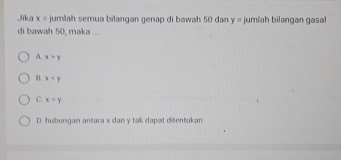 Jika x= jumlah semua bilangan genap di bawah 50 dan y= jumlah bilangan gasal
di bawah 50, maka ...
A. x>y
B. x
C. x=y
D. hubungan antara x dan y tak dapat ditentukan