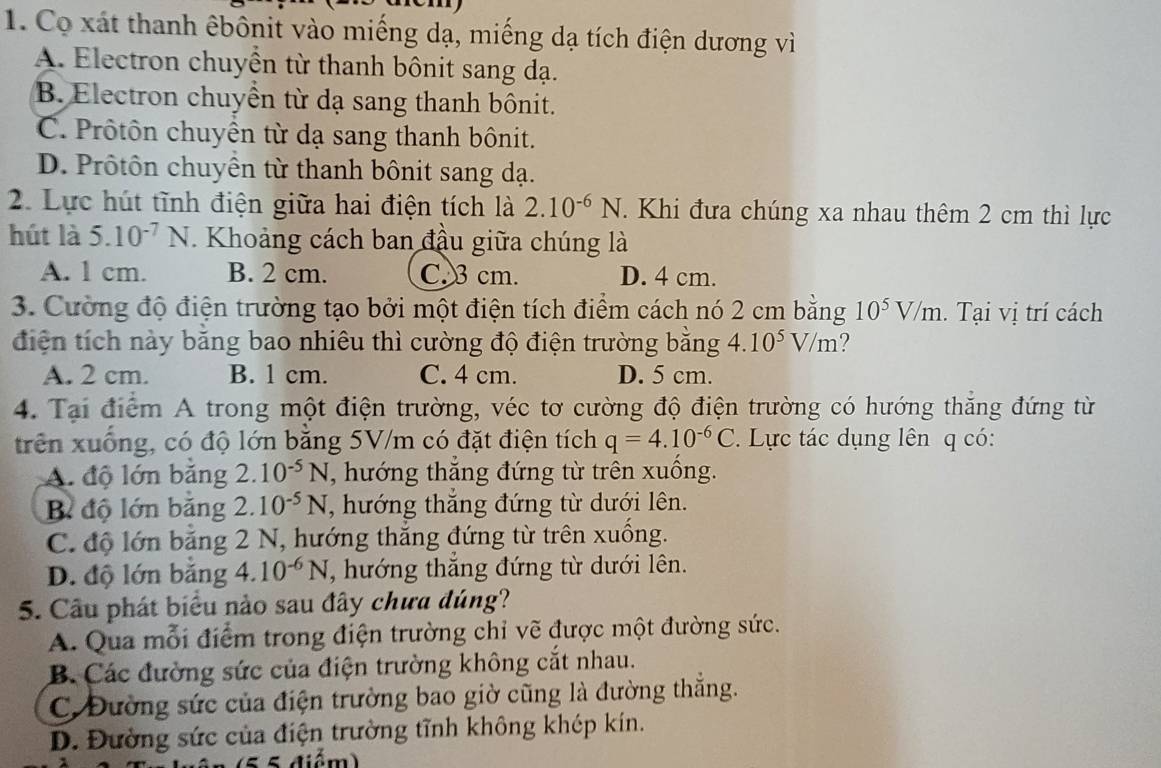 Co xát thanh êbônit vào miếng dạ, miếng dạ tích điện dương vì
A. Electron chuyền từ thanh bônit sang dạ.
B. Electron chuyển từ dạ sang thanh bônit.
C. Prôtôn chuyển từ dạ sang thanh bônit.
D. Prôtôn chuyển từ thanh bônit sang dạ.
2. Lực hút tĩnh điện giữa hai điện tích là 2.10^(-6)N. Khi đưa chúng xa nhau thêm 2 cm thì lực
hút là 5.10^(-7)N.  Khoảng cách ban đầu giữa chúng là
A. 1 cm. B. 2 cm. C. 3 cm. D. 4 cm.
3. Cường độ điện trường tạo bởi một điện tích điểm cách nó 2 cm bằng 10^5V/m.  Tại vị trí cách
điện tích này bằng bao nhiêu thì cường độ điện trường bằng 4.10^5V/m ?
A. 2 cm. B. 1 cm. C. 4 cm. D. 5 cm.
4. Tại điểm A trong một điện trường, véc tơ cường độ điện trường có hướng thẳng đứng từ
trên xuống, có độ lớn bằng 5V/m có đặt điện tích q=4.10^(-6)C.  Lực tác dụng lên q có:
A. độ lớn bằng 2.10^(-5)N , hướng thăng đứng từ trên xuông.
B độ lớn băng 2.10^(-5)N , hướng thắng đứng từ dưới lên.
C. độ lớn băng 2 N, hướng thăng đứng từ trên xuồng.
D. độ lớn băng 4.10^(-6)N , hướng thắng đứng từ dưới lên.
5. Cầu phát biểu nào sau đây chưa đúng?
A. Qua mỗi điểm trong điện trường chỉ vẽ được một đường sức.
B. Các đường sức của điện trường không cắt nhau.
C. Đường sức của điện trường bao giờ cũng là đường thẳng.
D. Đường sức của điện trường tĩnh không khép kín.
5 điểm)