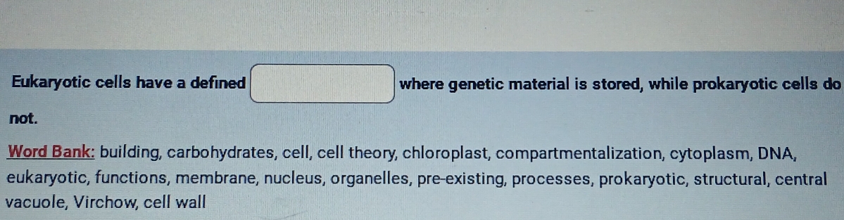 Eukaryotic cells have a defined □ where genetic material is stored, while prokaryotic cells do 
not. 
Word Bank: building, carbohydrates, cell, cell theory, chloroplast, compartmentalization, cytoplasm, DNA, 
eukaryotic, functions, membrane, nucleus, organelles, pre-existing, processes, prokaryotic, structural, central 
vacuole, Virchow, cell wall