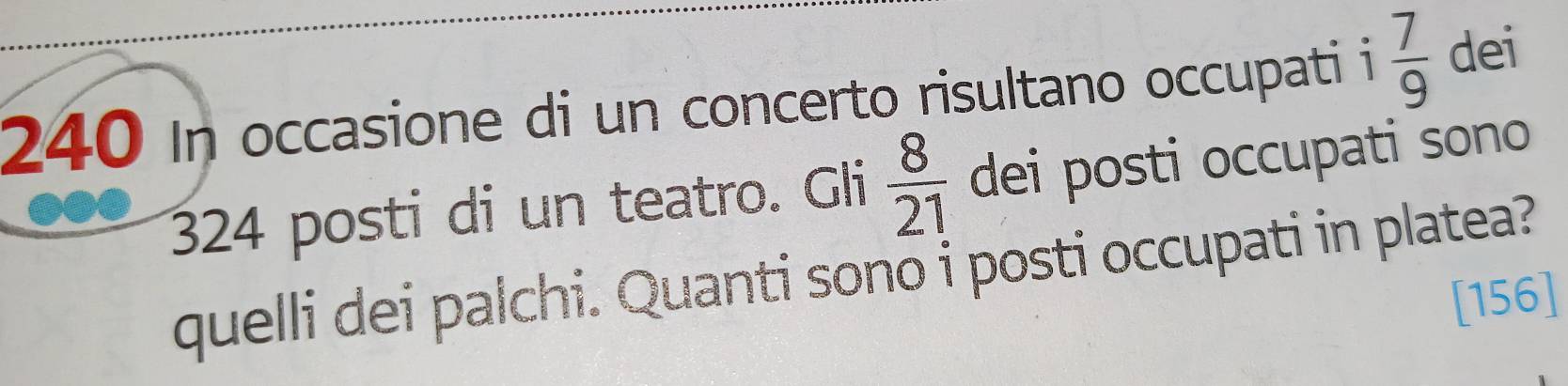 240 In occasione di un concerto risultano occupati i  7/9  dei
324 posti di un teatro. Gli  8/21  dei posti occupati sono 
quelli dei palchi. Quanti sono i posti occupati in platea? 
[156]